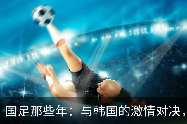 国足那些年：与韩国的激情对决，回忆起那些球员今何在？